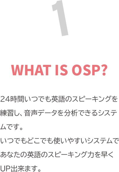 WHAT IS OSP? 「24時間いつでも英語のスピーキングを練習し、音声データを分析できるシステムです。<br>
            いつでもどこでも使いやすいシステムであなたの英語のスピーキング力を早くUP出来ます。」