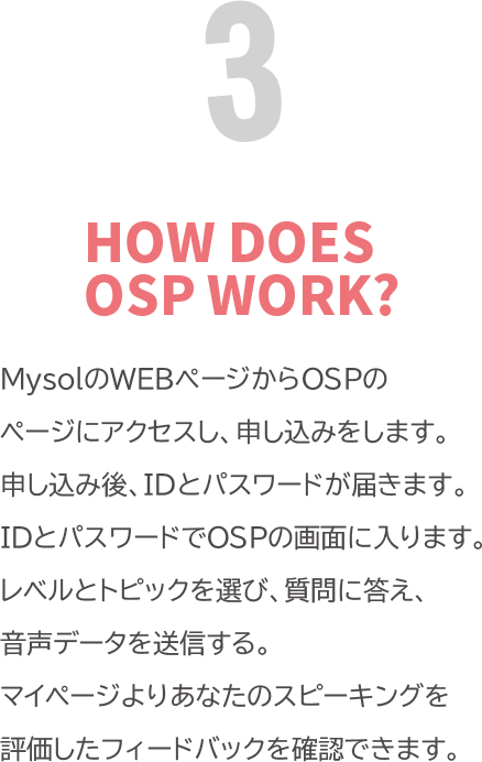 HOW DOSE OSP WORK? 「MysolのWEBページからOSPのページにアクセスし、申し込みをします。申し込み後、IDとパスワードが届きます。IDとパスワードでOSPの画面に入ります。レベルとトピックを選び、質問に答え、音声データを送信します。<br>
            マイページよりあなたのスピーキングを評価したフィードバックを確認できます。